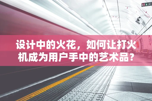 设计中的火花，如何让打火机成为用户手中的艺术品？