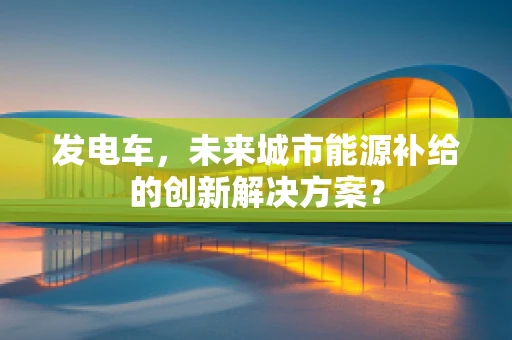 发电车，未来城市能源补给的创新解决方案？