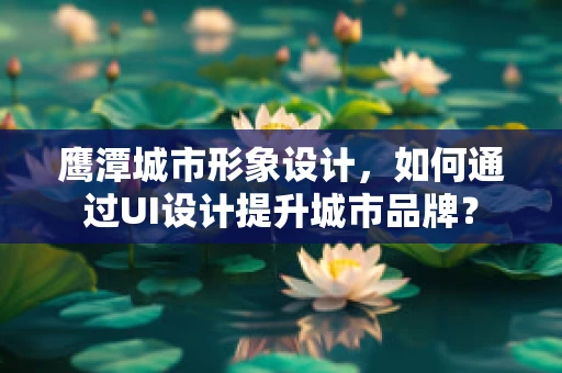 鹰潭城市形象设计，如何通过UI设计提升城市品牌？
