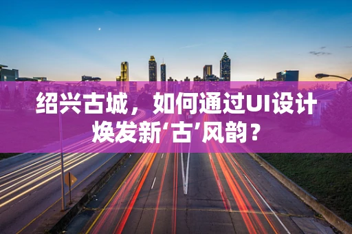 绍兴古城，如何通过UI设计焕发新‘古’风韵？