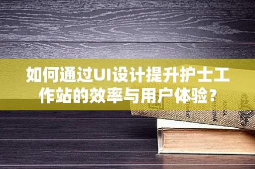 如何通过UI设计提升护士工作站的效率与用户体验？