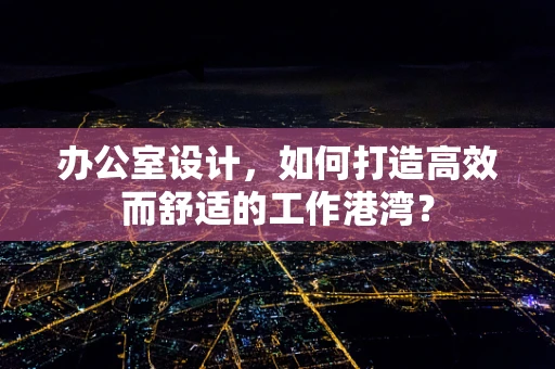 办公室设计，如何打造高效而舒适的工作港湾？