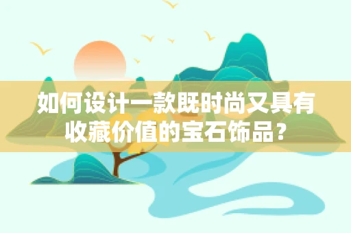 如何设计一款既时尚又具有收藏价值的宝石饰品？