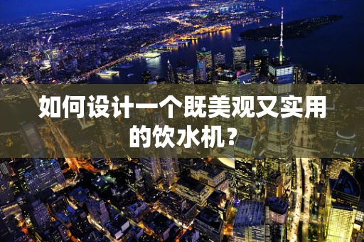 如何设计一个既美观又实用的饮水机？