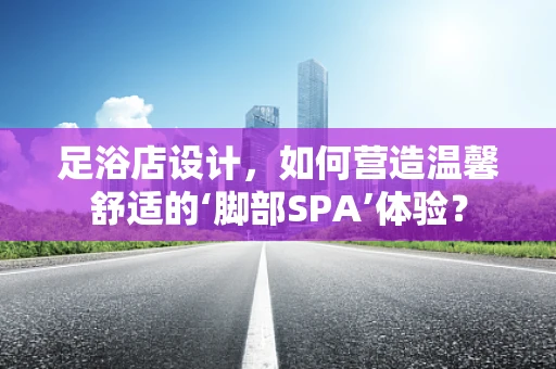 足浴店设计，如何营造温馨舒适的‘脚部SPA’体验？