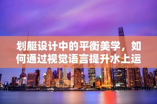 划艇设计中的平衡美学，如何通过视觉语言提升水上运动的动感体验？