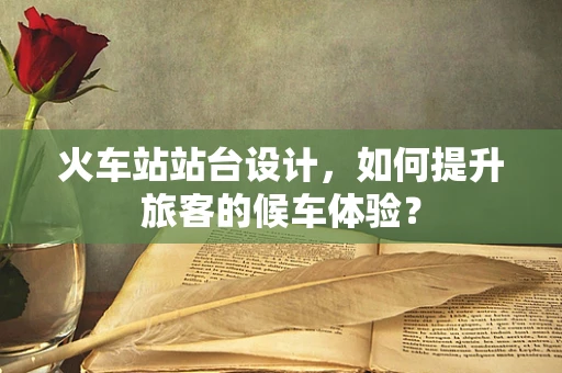 火车站站台设计，如何提升旅客的候车体验？