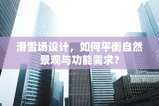 滑雪场设计，如何平衡自然景观与功能需求？