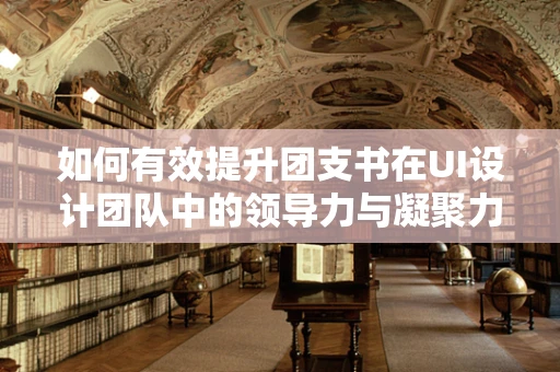 如何有效提升团支书在UI设计团队中的领导力与凝聚力？