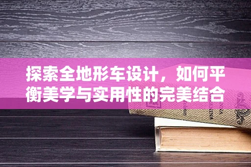 探索全地形车设计，如何平衡美学与实用性的完美结合？