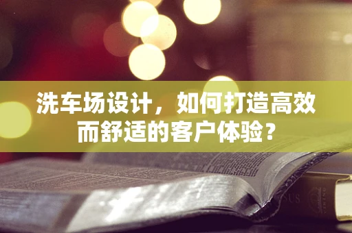 洗车场设计，如何打造高效而舒适的客户体验？