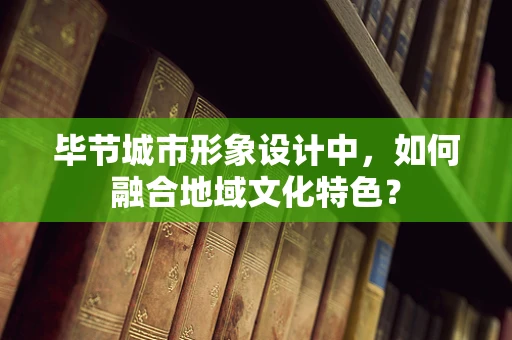 毕节城市形象设计中，如何融合地域文化特色？