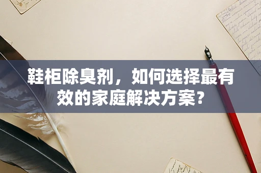 鞋柜除臭剂，如何选择最有效的家庭解决方案？