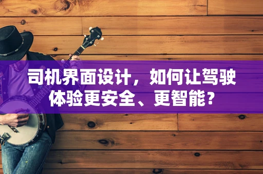 司机界面设计，如何让驾驶体验更安全、更智能？