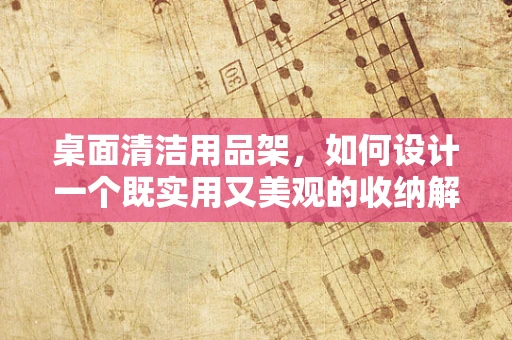桌面清洁用品架，如何设计一个既实用又美观的收纳解决方案？