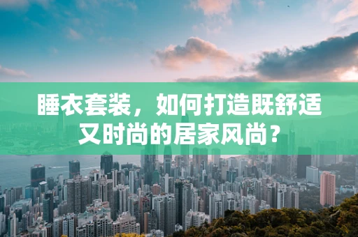 睡衣套装，如何打造既舒适又时尚的居家风尚？