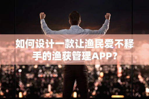 如何设计一款让渔民爱不释手的渔获管理APP？