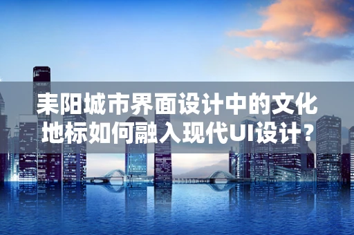 耒阳城市界面设计中的文化地标如何融入现代UI设计？