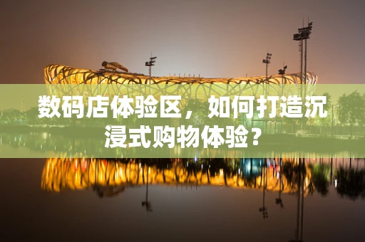 数码店体验区，如何打造沉浸式购物体验？