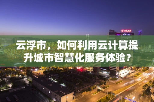 云浮市，如何利用云计算提升城市智慧化服务体验？