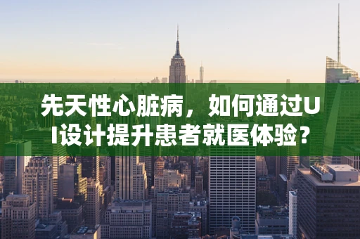 先天性心脏病，如何通过UI设计提升患者就医体验？
