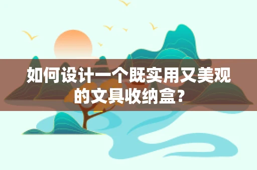 如何设计一个既实用又美观的文具收纳盒？