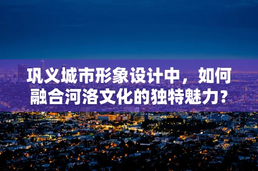 巩义城市形象设计中，如何融合河洛文化的独特魅力？