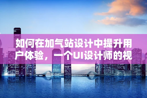 如何在加气站设计中提升用户体验，一个UI设计师的视角？