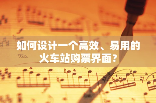 如何设计一个高效、易用的火车站购票界面？