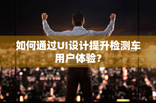 如何通过UI设计提升检测车用户体验？