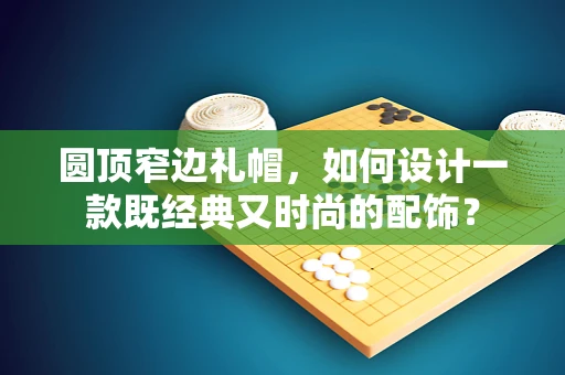 圆顶窄边礼帽，如何设计一款既经典又时尚的配饰？