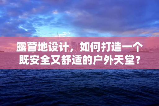 露营地设计，如何打造一个既安全又舒适的户外天堂？