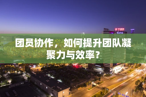 团员协作，如何提升团队凝聚力与效率？