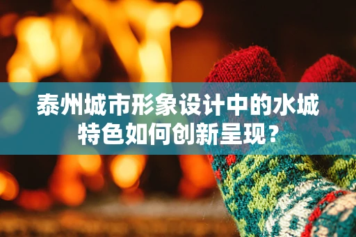泰州城市形象设计中的水城特色如何创新呈现？