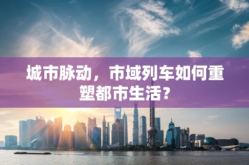 城市脉动，市域列车如何重塑都市生活？