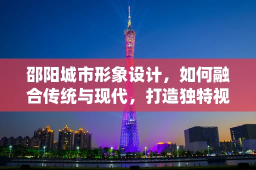 邵阳城市形象设计，如何融合传统与现代，打造独特视觉体验？
