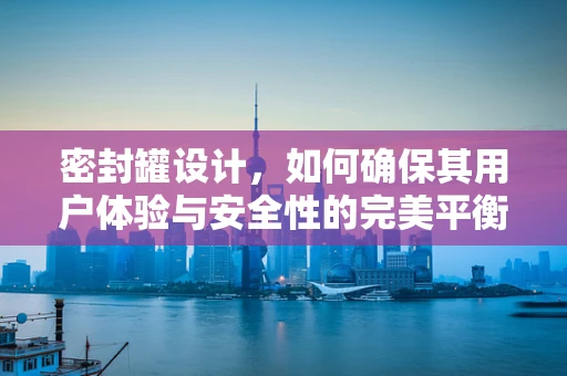 密封罐设计，如何确保其用户体验与安全性的完美平衡？