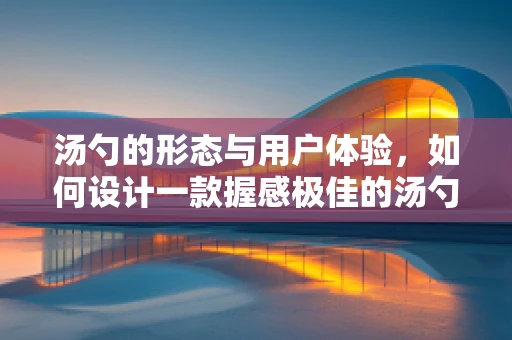汤勺的形态与用户体验，如何设计一款握感极佳的汤勺？