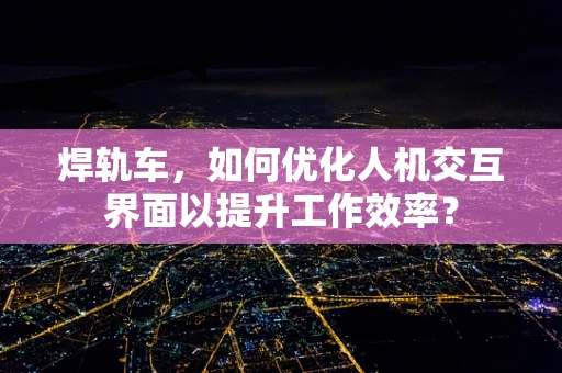 焊轨车，如何优化人机交互界面以提升工作效率？