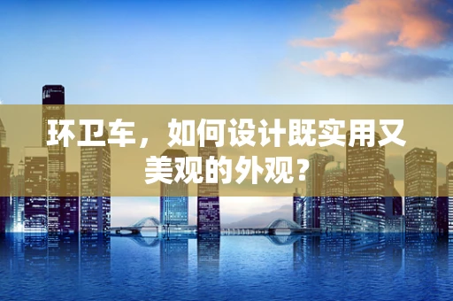 环卫车，如何设计既实用又美观的外观？