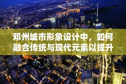邓州城市形象设计中，如何融合传统与现代元素以提升用户体验？