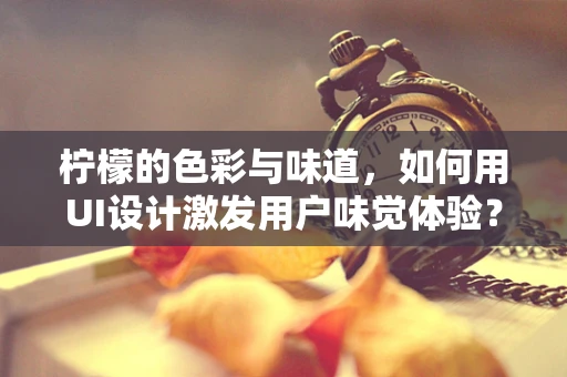 柠檬的色彩与味道，如何用UI设计激发用户味觉体验？