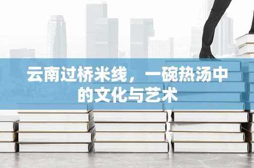 云南过桥米线，一碗热汤中的文化与艺术
