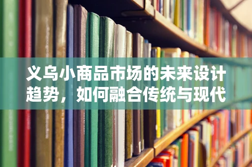 义乌小商品市场的未来设计趋势，如何融合传统与现代？