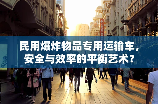 民用爆炸物品专用运输车，安全与效率的平衡艺术？