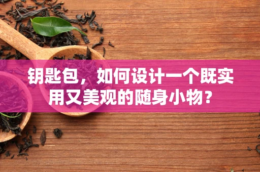 钥匙包，如何设计一个既实用又美观的随身小物？
