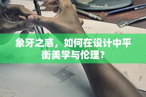 象牙之惑，如何在设计中平衡美学与伦理？