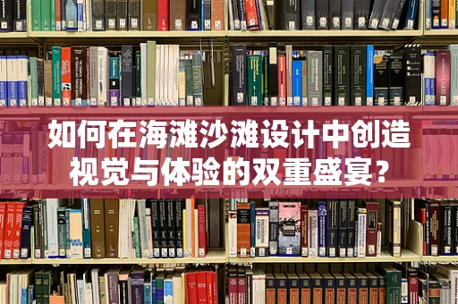 如何在海滩沙滩设计中创造视觉与体验的双重盛宴？