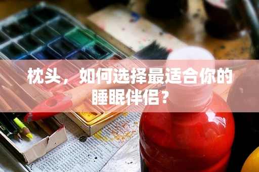 枕头，如何选择最适合你的睡眠伴侣？