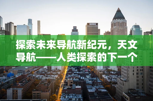 探索未来导航新纪元，天文导航——人类探索的下一个北斗吗？